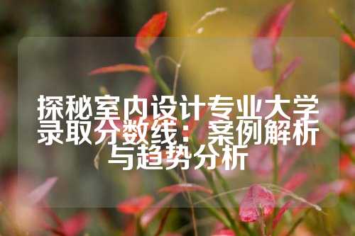 探秘室内设计专业大学录取分数线：案例解析与趋势分析