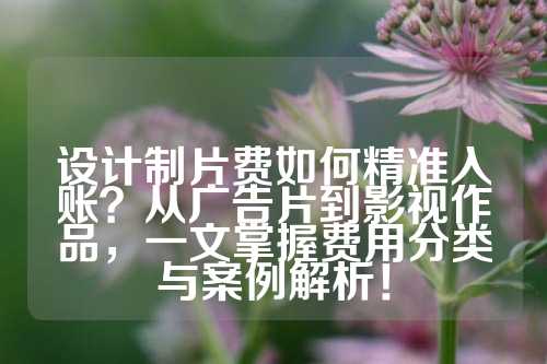 设计制片费如何精准入账？从广告片到影视作品，一文掌握费用分类与案例解析！