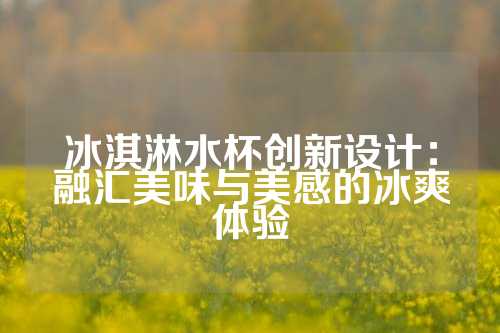 冰淇淋水杯创新设计：融汇美味与美感的冰爽体验