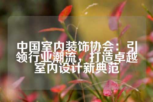 中国室内装饰协会：引领行业潮流，打造卓越室内设计新典范