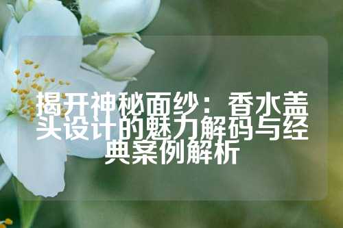 揭开神秘面纱：香水盖头设计的魅力解码与经典案例解析