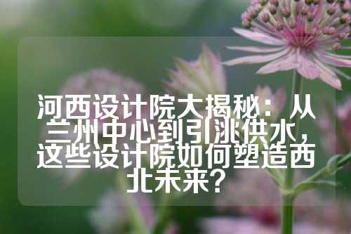 河西设计院大揭秘：从兰州中心到引洮供水，这些设计院如何塑造西北未来？