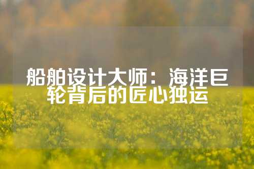 船舶设计大师:海洋巨轮背后的匠心独运