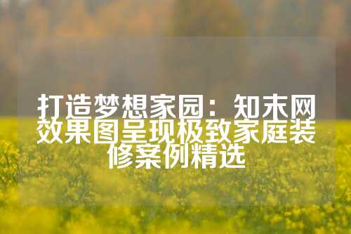 打造梦想家园：知末网效果图呈现极致家庭装修案例精选