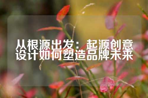 从根源出发：起源创意设计如何塑造品牌未来