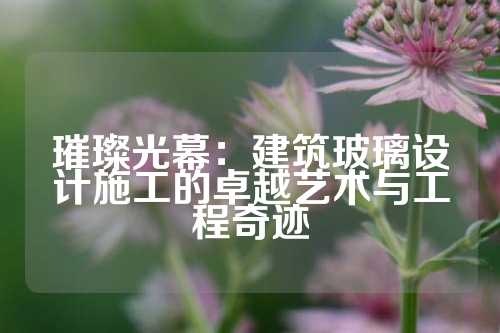 璀璨光幕：建筑玻璃设计施工的卓越艺术与工程奇迹
