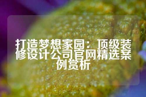 打造梦想家园：顶级装修设计公司官网精选案例赏析