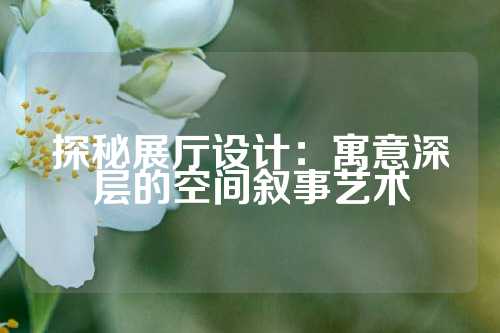 探秘展厅设计：寓意深层的空间叙事艺术