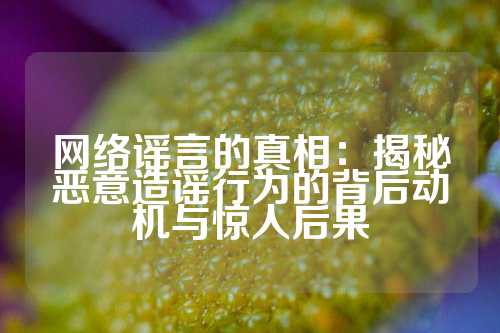 网络谣言的真相：揭秘恶意造谣行为的背后动机与惊人后果
