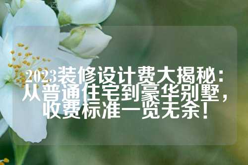 2023装修设计费大揭秘：从普通住宅到豪华别墅，收费标准一览无余！