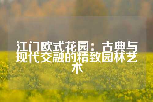 江门欧式花园：古典与现代交融的精致园林艺术